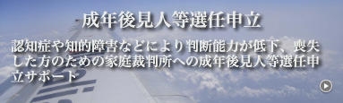 成年後見人等選任申立　認知症や知的障害などにより判断能力が低下、喪失した方のための家庭裁判所への成年後見人等選任申立サポート