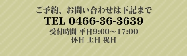 ご予約、お問い合わせは下記まで TEL 0466-36-3639 受付時間 平日9:00〜17:00 休日 土日 祝日